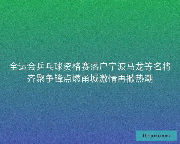 全运会乒乓球资格赛落户宁波马龙等名将齐聚争锋点燃甬城激情再掀热潮