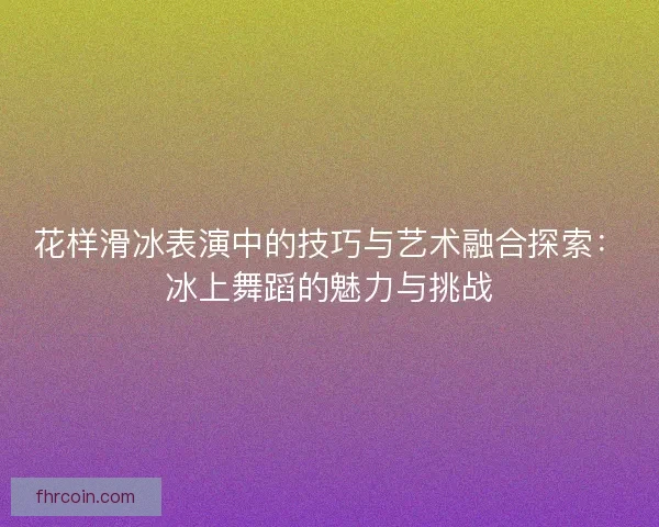 花样滑冰表演中的技巧与艺术融合探索：冰上舞蹈的魅力与挑战