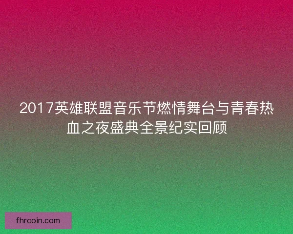 2017英雄联盟音乐节燃情舞台与青春热血之夜盛典全景纪实回顾