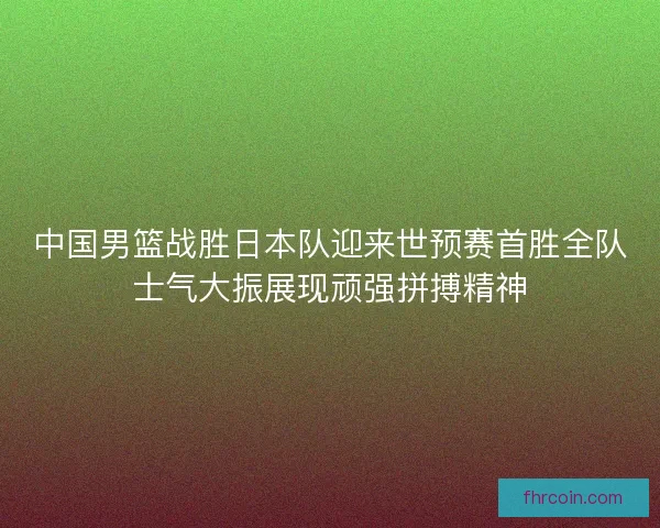 中国男篮战胜日本队迎来世预赛首胜全队士气大振展现顽强拼搏精神