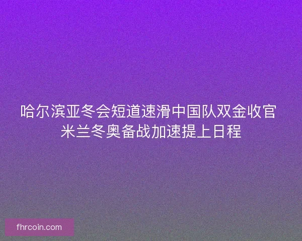 哈尔滨亚冬会短道速滑中国队双金收官 米兰冬奥备战加速提上日程