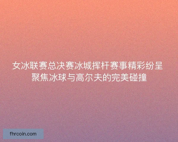 女冰联赛总决赛冰城挥杆赛事精彩纷呈 聚焦冰球与高尔夫的完美碰撞