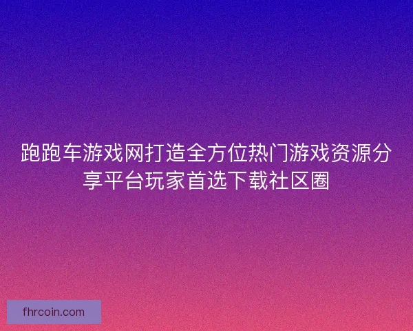 跑跑车游戏网打造全方位热门游戏资源分享平台玩家首选下载社区圈