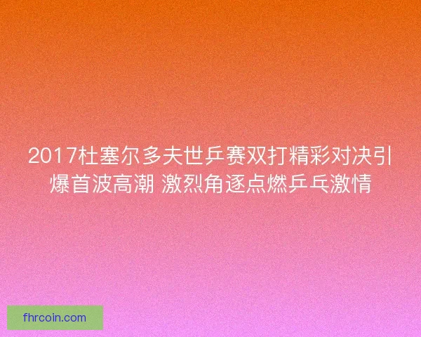 2017杜塞尔多夫世乒赛双打精彩对决引爆首波高潮 激烈角逐点燃乒乓激情