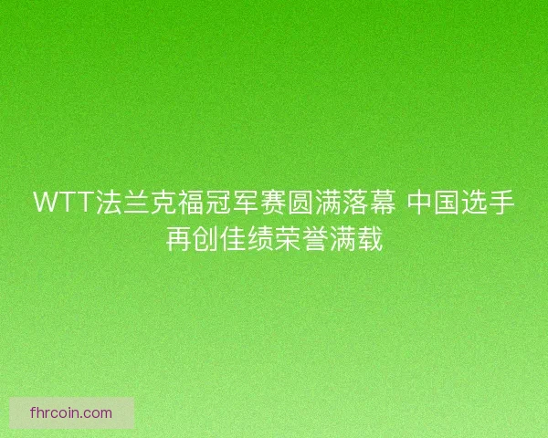WTT法兰克福冠军赛圆满落幕 中国选手再创佳绩荣誉满载