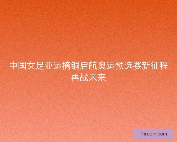 中国女足亚运摘铜启航奥运预选赛新征程再战未来