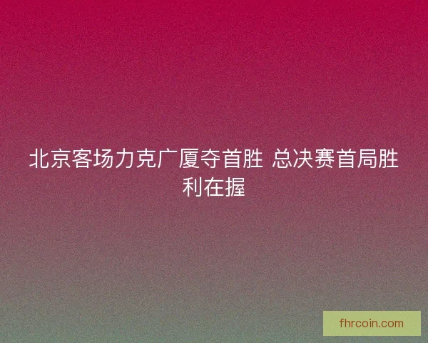 北京客场力克广厦夺首胜 总决赛首局胜利在握