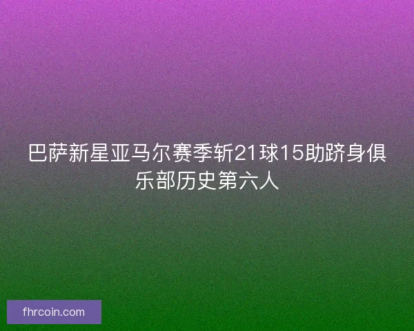 巴萨新星亚马尔赛季斩21球15助跻身俱乐部历史第六人