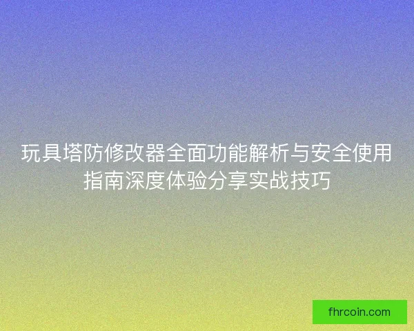 玩具塔防修改器全面功能解析与安全使用指南深度体验分享实战技巧