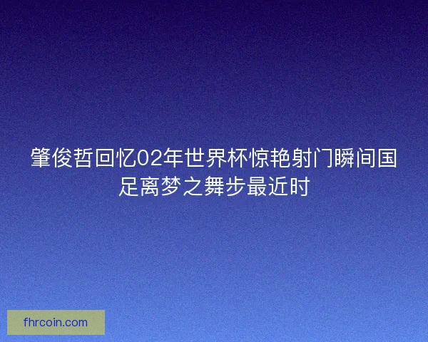 肇俊哲回忆02年世界杯惊艳射门瞬间国足离梦之舞步最近时