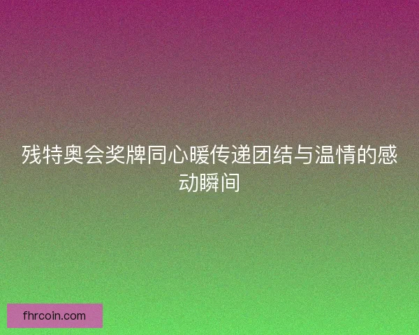 残特奥会奖牌同心暖传递团结与温情的感动瞬间