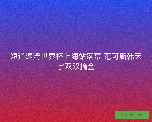 短道速滑世界杯上海站落幕 范可新韩天宇双双摘金