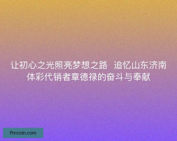 让初心之光照亮梦想之路  追忆山东济南体彩代销者章德禄的奋斗与奉献