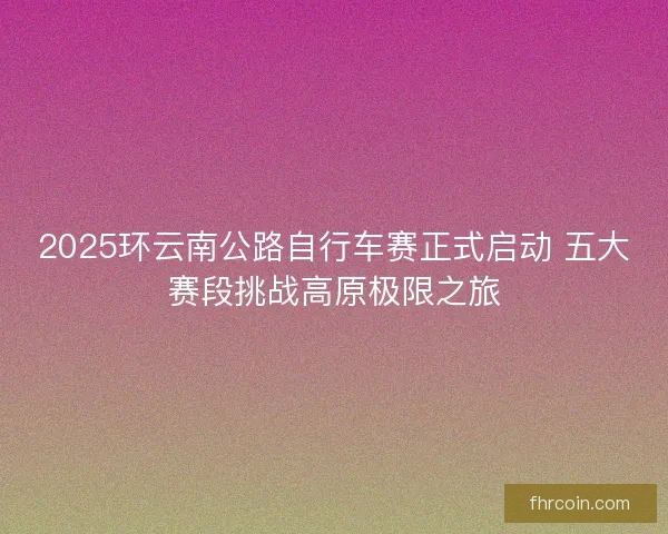 2025环云南公路自行车赛正式启动 五大赛段挑战高原极限之旅