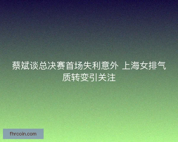 蔡斌谈总决赛首场失利意外 上海女排气质转变引关注