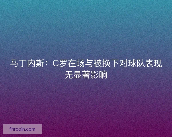 马丁内斯:C罗在场与被换下对球队表现无显著影响 马丁内斯:C罗在场与被换下对球队表现无显著影响
