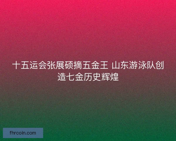 十五运会张展硕摘五金王 山东游泳队创造七金历史辉煌 十五运会张展硕摘五金王 山东游泳队创造七金历史辉煌