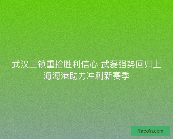 武汉三镇重拾胜利信心 武磊强势回归上海海港助力冲刺新赛季 武汉三镇重拾胜利信心 武磊强势回归上海海港助力冲刺新赛季