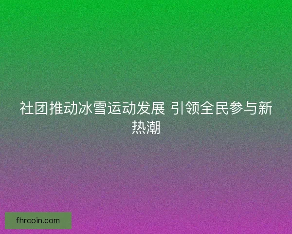 社团推动冰雪运动发展 引领全民参与新热潮 社团推动冰雪运动发展 引领全民参与新热潮