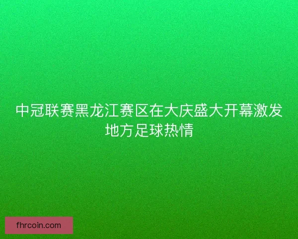 中冠联赛黑龙江赛区在大庆盛大开幕激发地方足球热情