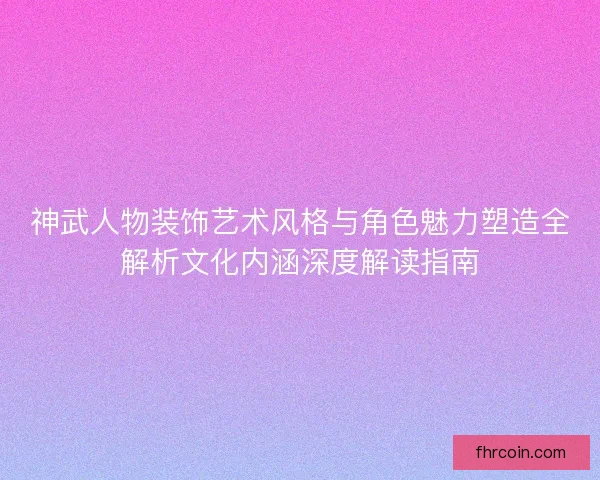 神武人物装饰艺术风格与角色魅力塑造全解析文化内涵深度解读指南