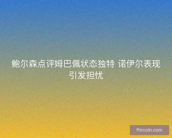 鲍尔森点评姆巴佩状态独特 诺伊尔表现引发担忧