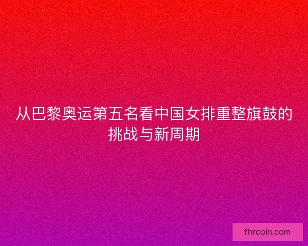 从巴黎奥运第五名看中国女排重整旗鼓的挑战与新周期