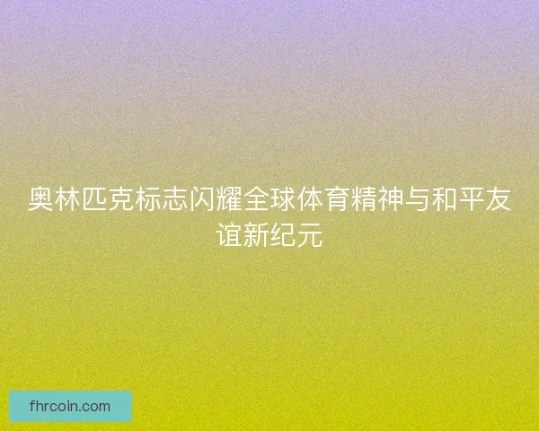 奥林匹克标志闪耀全球体育精神与和平友谊新纪元