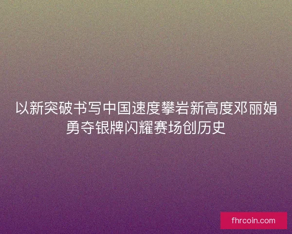 以新突破书写中国速度攀岩新高度邓丽娟勇夺银牌闪耀赛场创历史