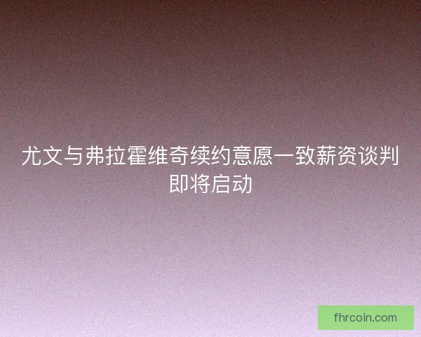 尤文与弗拉霍维奇续约意愿一致薪资谈判即将启动